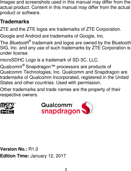  3 Images and screenshots used in this manual may differ from the actual product. Content in this manual may differ from the actual product or software. Trademarks ZTE and the ZTE logos are trademarks of ZTE Corporation. Google and Android are trademarks of Google, Inc.   The Bluetooth® trademark and logos are owned by the Bluetooth SIG, Inc. and any use of such trademarks by ZTE Corporation is under license.   microSDHC Logo is a trademark of SD-3C, LLC. Qualcomm® Snapdragon™ processors are products of Qualcomm Technologies, Inc. Qualcomm and Snapdragon are trademarks of Qualcomm Incorporated, registered in the United States and other countries. Used with permission. Other trademarks and trade names are the property of their respective owners.        Version No.: R1.0 Edition Time: January 12, 2017 