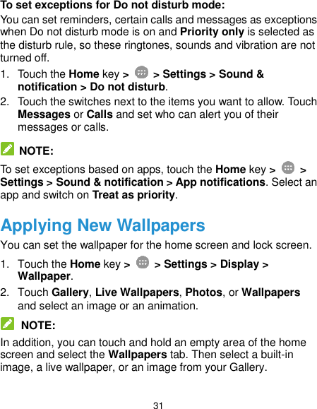  31 To set exceptions for Do not disturb mode: You can set reminders, certain calls and messages as exceptions when Do not disturb mode is on and Priority only is selected as the disturb rule, so these ringtones, sounds and vibration are not turned off. 1.  Touch the Home key &gt;    &gt; Settings &gt; Sound &amp; notification &gt; Do not disturb. 2.  Touch the switches next to the items you want to allow. Touch Messages or Calls and set who can alert you of their messages or calls.   NOTE: To set exceptions based on apps, touch the Home key &gt;   &gt; Settings &gt; Sound &amp; notification &gt; App notifications. Select an app and switch on Treat as priority. Applying New Wallpapers You can set the wallpaper for the home screen and lock screen. 1.  Touch the Home key &gt;   &gt; Settings &gt; Display &gt; Wallpaper. 2.  Touch Gallery, Live Wallpapers, Photos, or Wallpapers and select an image or an animation.  NOTE: In addition, you can touch and hold an empty area of the home screen and select the Wallpapers tab. Then select a built-in image, a live wallpaper, or an image from your Gallery. 