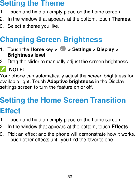  32 Setting the Theme 1.  Touch and hold an empty place on the home screen. 2.  In the window that appears at the bottom, touch Themes. 3.  Select a theme you like. Changing Screen Brightness 1.  Touch the Home key &gt;    &gt; Settings &gt; Display &gt; Brightness level. 2.  Drag the slider to manually adjust the screen brightness.  NOTE: Your phone can automatically adjust the screen brightness for available light. Touch Adaptive brightness in the Display settings screen to turn the feature on or off. Setting the Home Screen Transition Effect 1.  Touch and hold an empty place on the home screen. 2.  In the window that appears at the bottom, touch Effects. 3.  Pick an effect and the phone will demonstrate how it works. Touch other effects until you find the favorite one. 