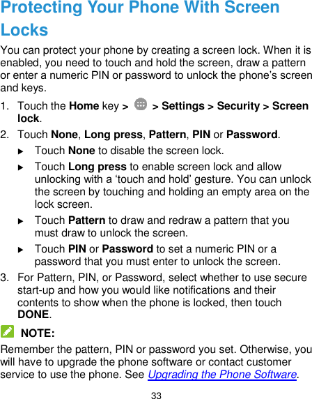  33 Protecting Your Phone With Screen Locks You can protect your phone by creating a screen lock. When it is enabled, you need to touch and hold the screen, draw a pattern or enter a numeric PIN or password to unlock the phone’s screen and keys. 1.  Touch the Home key &gt;    &gt; Settings &gt; Security &gt; Screen lock. 2.  Touch None, Long press, Pattern, PIN or Password.  Touch None to disable the screen lock.  Touch Long press to enable screen lock and allow unlocking with a ‘touch and hold’ gesture. You can unlock the screen by touching and holding an empty area on the lock screen.  Touch Pattern to draw and redraw a pattern that you must draw to unlock the screen.  Touch PIN or Password to set a numeric PIN or a password that you must enter to unlock the screen. 3.  For Pattern, PIN, or Password, select whether to use secure start-up and how you would like notifications and their contents to show when the phone is locked, then touch DONE.  NOTE: Remember the pattern, PIN or password you set. Otherwise, you will have to upgrade the phone software or contact customer service to use the phone. See Upgrading the Phone Software. 