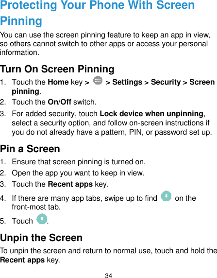  34 Protecting Your Phone With Screen Pinning You can use the screen pinning feature to keep an app in view, so others cannot switch to other apps or access your personal information. Turn On Screen Pinning 1.  Touch the Home key &gt;    &gt; Settings &gt; Security &gt; Screen pinning. 2.  Touch the On/Off switch. 3.  For added security, touch Lock device when unpinning, select a security option, and follow on-screen instructions if you do not already have a pattern, PIN, or password set up. Pin a Screen 1.  Ensure that screen pinning is turned on. 2.  Open the app you want to keep in view. 3.  Touch the Recent apps key. 4.  If there are many app tabs, swipe up to find    on the front-most tab. 5.  Touch  . Unpin the Screen To unpin the screen and return to normal use, touch and hold the Recent apps key. 