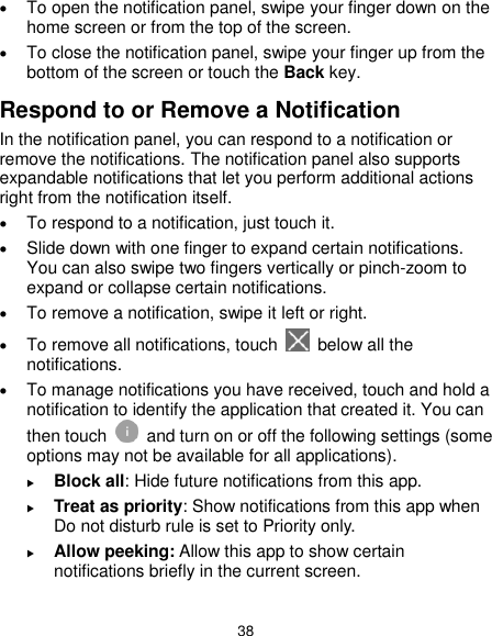  38  To open the notification panel, swipe your finger down on the home screen or from the top of the screen.    To close the notification panel, swipe your finger up from the bottom of the screen or touch the Back key. Respond to or Remove a Notification In the notification panel, you can respond to a notification or remove the notifications. The notification panel also supports expandable notifications that let you perform additional actions right from the notification itself.  To respond to a notification, just touch it.  Slide down with one finger to expand certain notifications. You can also swipe two fingers vertically or pinch-zoom to expand or collapse certain notifications.  To remove a notification, swipe it left or right.  To remove all notifications, touch   below all the notifications.  To manage notifications you have received, touch and hold a notification to identify the application that created it. You can then touch   and turn on or off the following settings (some options may not be available for all applications).  Block all: Hide future notifications from this app.  Treat as priority: Show notifications from this app when Do not disturb rule is set to Priority only.  Allow peeking: Allow this app to show certain notifications briefly in the current screen.  