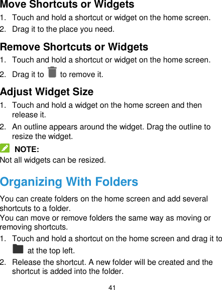  41 Move Shortcuts or Widgets 1.  Touch and hold a shortcut or widget on the home screen. 2.  Drag it to the place you need. Remove Shortcuts or Widgets 1.  Touch and hold a shortcut or widget on the home screen. 2.  Drag it to    to remove it. Adjust Widget Size 1.  Touch and hold a widget on the home screen and then release it. 2.  An outline appears around the widget. Drag the outline to resize the widget.  NOTE: Not all widgets can be resized. Organizing With Folders You can create folders on the home screen and add several shortcuts to a folder. You can move or remove folders the same way as moving or removing shortcuts. 1.  Touch and hold a shortcut on the home screen and drag it to   at the top left. 2.  Release the shortcut. A new folder will be created and the shortcut is added into the folder. 