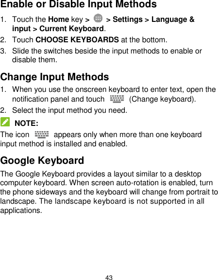  43 Enable or Disable Input Methods 1.  Touch the Home key &gt;    &gt; Settings &gt; Language &amp; input &gt; Current Keyboard. 2.  Touch CHOOSE KEYBOARDS at the bottom. 3.  Slide the switches beside the input methods to enable or disable them. Change Input Methods 1.  When you use the onscreen keyboard to enter text, open the notification panel and touch    (Change keyboard). 2.  Select the input method you need.  NOTE: The icon    appears only when more than one keyboard input method is installed and enabled. Google Keyboard The Google Keyboard provides a layout similar to a desktop computer keyboard. When screen auto-rotation is enabled, turn the phone sideways and the keyboard will change from portrait to landscape. The landscape keyboard is not supported in all applications. 