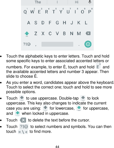  44    Touch the alphabetic keys to enter letters. Touch and hold some specific keys to enter associated accented letters or numbers. For example, to enter È, touch and hold    and the available accented letters and number 3 appear. Then slide to choose È.   As you enter a word, candidates appear above the keyboard. Touch to select the correct one; touch and hold to see more possible options.   Touch    to use uppercase. Double-tap    to lock uppercase. This key also changes to indicate the current case you are using:    for lowercase,    for uppercase, and    when locked in uppercase.   Touch    to delete the text before the cursor.   Touch    to select numbers and symbols. You can then touch    to find more.    