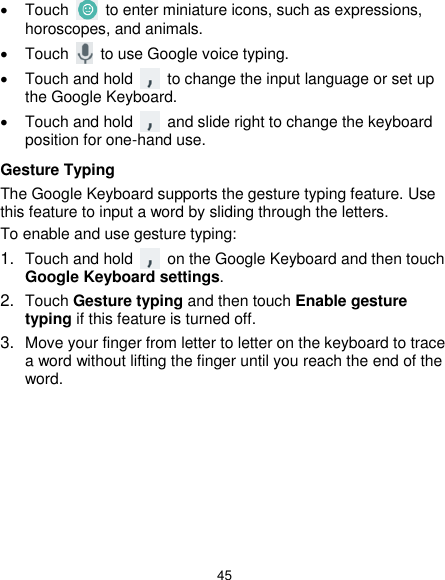  45   Touch    to enter miniature icons, such as expressions, horoscopes, and animals.   Touch    to use Google voice typing.   Touch and hold    to change the input language or set up the Google Keyboard.   Touch and hold    and slide right to change the keyboard position for one-hand use. Gesture Typing The Google Keyboard supports the gesture typing feature. Use this feature to input a word by sliding through the letters. To enable and use gesture typing: 1. Touch and hold    on the Google Keyboard and then touch Google Keyboard settings. 2. Touch Gesture typing and then touch Enable gesture typing if this feature is turned off. 3. Move your finger from letter to letter on the keyboard to trace a word without lifting the finger until you reach the end of the word.        