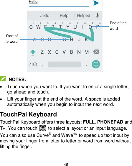  46              NOTES:   Touch when you want to. If you want to enter a single letter, go ahead and touch.   Lift your finger at the end of the word. A space is added automatically when you begin to input the next word. TouchPal Keyboard TouchPal Keyboard offers three layouts: FULL, PHONEPAD and T+. You can touch    to select a layout or an input language.   You can also use Curve® and Wave™ to speed up text input by moving your finger from letter to letter or word from word without lifting the finger.  Start of the word End of the word 
