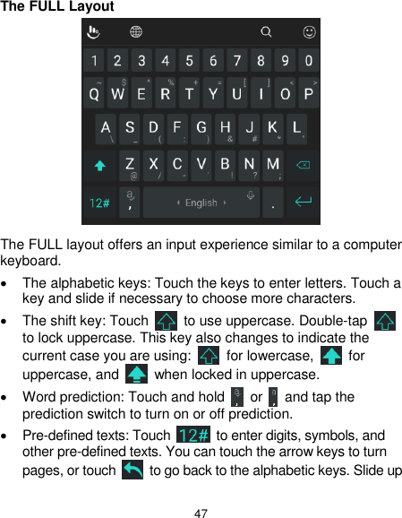  47 The FULL Layout  The FULL layout offers an input experience similar to a computer keyboard.   The alphabetic keys: Touch the keys to enter letters. Touch a key and slide if necessary to choose more characters.   The shift key: Touch    to use uppercase. Double-tap   to lock uppercase. This key also changes to indicate the current case you are using:    for lowercase,    for uppercase, and    when locked in uppercase.   Word prediction: Touch and hold    or    and tap the prediction switch to turn on or off prediction.  Pre-defined texts: Touch    to enter digits, symbols, and other pre-defined texts. You can touch the arrow keys to turn pages, or touch    to go back to the alphabetic keys. Slide up 