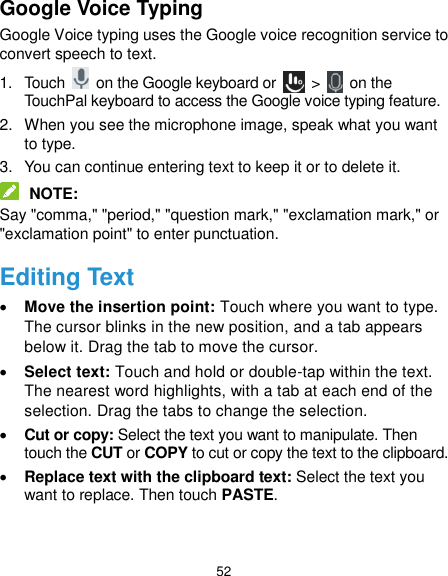  52 Google Voice Typing Google Voice typing uses the Google voice recognition service to convert speech to text.   1.  Touch    on the Google keyboard or   &gt;    on the TouchPal keyboard to access the Google voice typing feature. 2.  When you see the microphone image, speak what you want to type. 3.  You can continue entering text to keep it or to delete it.  NOTE: Say &quot;comma,&quot; &quot;period,&quot; &quot;question mark,&quot; &quot;exclamation mark,&quot; or &quot;exclamation point&quot; to enter punctuation. Editing Text  Move the insertion point: Touch where you want to type. The cursor blinks in the new position, and a tab appears below it. Drag the tab to move the cursor.  Select text: Touch and hold or double-tap within the text. The nearest word highlights, with a tab at each end of the selection. Drag the tabs to change the selection.  Cut or copy: Select the text you want to manipulate. Then touch the CUT or COPY to cut or copy the text to the clipboard.  Replace text with the clipboard text: Select the text you want to replace. Then touch PASTE.  