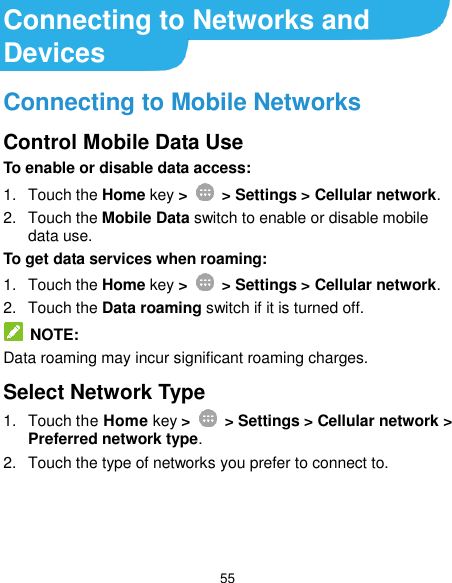  55 Connecting to Networks and Devices Connecting to Mobile Networks Control Mobile Data Use To enable or disable data access: 1.  Touch the Home key &gt;   &gt; Settings &gt; Cellular network. 2.  Touch the Mobile Data switch to enable or disable mobile data use. To get data services when roaming: 1.  Touch the Home key &gt;    &gt; Settings &gt; Cellular network.   2.  Touch the Data roaming switch if it is turned off.  NOTE: Data roaming may incur significant roaming charges. Select Network Type 1.  Touch the Home key &gt;    &gt; Settings &gt; Cellular network &gt; Preferred network type. 2.  Touch the type of networks you prefer to connect to.    