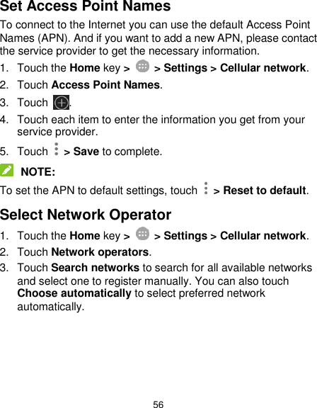  56 Set Access Point Names To connect to the Internet you can use the default Access Point Names (APN). And if you want to add a new APN, please contact the service provider to get the necessary information. 1.  Touch the Home key &gt;    &gt; Settings &gt; Cellular network. 2.  Touch Access Point Names. 3.  Touch  . 4.  Touch each item to enter the information you get from your service provider. 5.  Touch    &gt; Save to complete.  NOTE: To set the APN to default settings, touch   &gt; Reset to default. Select Network Operator 1.  Touch the Home key &gt;    &gt; Settings &gt; Cellular network. 2.  Touch Network operators. 3.  Touch Search networks to search for all available networks and select one to register manually. You can also touch Choose automatically to select preferred network automatically.     
