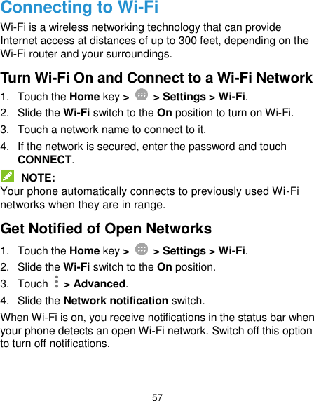  57 Connecting to Wi-Fi Wi-Fi is a wireless networking technology that can provide Internet access at distances of up to 300 feet, depending on the Wi-Fi router and your surroundings. Turn Wi-Fi On and Connect to a Wi-Fi Network 1.  Touch the Home key &gt;    &gt; Settings &gt; Wi-Fi. 2.  Slide the Wi-Fi switch to the On position to turn on Wi-Fi. 3.  Touch a network name to connect to it. 4.  If the network is secured, enter the password and touch CONNECT.  NOTE: Your phone automatically connects to previously used Wi-Fi networks when they are in range. Get Notified of Open Networks 1.  Touch the Home key &gt;    &gt; Settings &gt; Wi-Fi. 2.  Slide the Wi-Fi switch to the On position. 3.  Touch    &gt; Advanced. 4.  Slide the Network notification switch. When Wi-Fi is on, you receive notifications in the status bar when your phone detects an open Wi-Fi network. Switch off this option to turn off notifications. 
