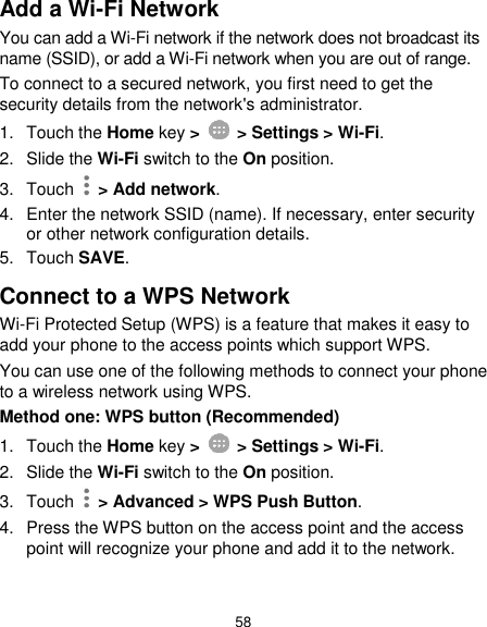  58 Add a Wi-Fi Network You can add a Wi-Fi network if the network does not broadcast its name (SSID), or add a Wi-Fi network when you are out of range. To connect to a secured network, you first need to get the security details from the network&apos;s administrator. 1.  Touch the Home key &gt;    &gt; Settings &gt; Wi-Fi. 2.  Slide the Wi-Fi switch to the On position. 3.  Touch    &gt; Add network. 4.  Enter the network SSID (name). If necessary, enter security or other network configuration details. 5.  Touch SAVE. Connect to a WPS Network Wi-Fi Protected Setup (WPS) is a feature that makes it easy to add your phone to the access points which support WPS. You can use one of the following methods to connect your phone to a wireless network using WPS. Method one: WPS button (Recommended) 1.  Touch the Home key &gt;    &gt; Settings &gt; Wi-Fi. 2. Slide the Wi-Fi switch to the On position. 3.  Touch    &gt; Advanced &gt; WPS Push Button. 4.  Press the WPS button on the access point and the access point will recognize your phone and add it to the network.  
