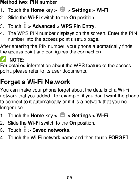  59 Method two: PIN number 1.  Touch the Home key &gt;    &gt; Settings &gt; Wi-Fi. 2. Slide the Wi-Fi switch to the On position. 3.  Touch   &gt; Advanced &gt; WPS Pin Entry. 4.  The WPS PIN number displays on the screen. Enter the PIN number into the access point&apos;s setup page. After entering the PIN number, your phone automatically finds the access point and configures the connection.  NOTE: For detailed information about the WPS feature of the access point, please refer to its user documents. Forget a Wi-Fi Network You can make your phone forget about the details of a Wi-Fi network that you added - for example, if you don’t want the phone to connect to it automatically or if it is a network that you no longer use.   1.  Touch the Home key &gt;    &gt; Settings &gt; Wi-Fi. 2. Slide the Wi-Fi switch to the On position. 3.  Touch    &gt; Saved networks. 4.  Touch the Wi-Fi network name and then touch FORGET.    