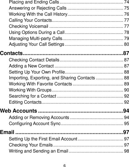  6 Placing and Ending Calls ................................................. 74 Answering or Rejecting Calls ........................................... 75 Working With the Call History ........................................... 76 Calling Your Contacts ....................................................... 77 Checking Voicemail ......................................................... 77 Using Options During a Call ............................................. 78 Managing Multi-party Calls ............................................... 79 Adjusting Your Call Settings ............................................. 80 Contacts .................................................................. 87 Checking Contact Details ................................................. 87 Adding a New Contact ..................................................... 87 Setting Up Your Own Profile ............................................. 88 Importing, Exporting, and Sharing Contacts ..................... 88 Working With Favorite Contacts ....................................... 89 Working With Groups ....................................................... 90 Searching for a Contact ................................................... 92 Editing Contacts............................................................... 92 Web Accounts ........................................................ 94 Adding or Removing Accounts ......................................... 94 Configuring Account Sync ................................................ 95 Email ....................................................................... 97 Setting Up the First Email Account ................................... 97 Checking Your Emails ...................................................... 97 Writing and Sending an Email .......................................... 98 