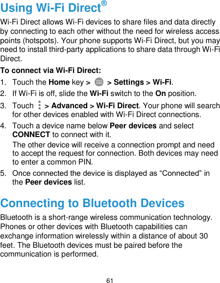  61 Using Wi-Fi Direct® Wi-Fi Direct allows Wi-Fi devices to share files and data directly by connecting to each other without the need for wireless access points (hotspots). Your phone supports Wi-Fi Direct, but you may need to install third-party applications to share data through Wi-Fi Direct. To connect via Wi-Fi Direct: 1.  Touch the Home key &gt;   &gt; Settings &gt; Wi-Fi. 2.  If Wi-Fi is off, slide the Wi-Fi switch to the On position. 3.  Touch   &gt; Advanced &gt; Wi-Fi Direct. Your phone will search for other devices enabled with Wi-Fi Direct connections.   4.  Touch a device name below Peer devices and select CONNECT to connect with it. The other device will receive a connection prompt and need to accept the request for connection. Both devices may need to enter a common PIN. 5. Once connected the device is displayed as “Connected” in the Peer devices list. Connecting to Bluetooth Devices Bluetooth is a short-range wireless communication technology. Phones or other devices with Bluetooth capabilities can exchange information wirelessly within a distance of about 30 feet. The Bluetooth devices must be paired before the communication is performed. 