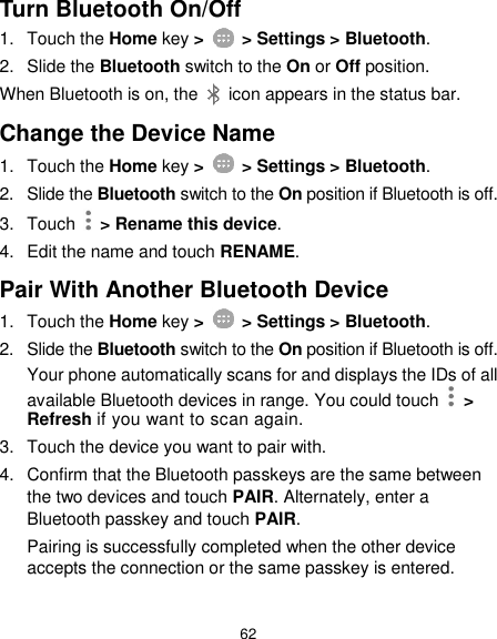  62 Turn Bluetooth On/Off 1.  Touch the Home key &gt;    &gt; Settings &gt; Bluetooth. 2.  Slide the Bluetooth switch to the On or Off position. When Bluetooth is on, the    icon appears in the status bar.   Change the Device Name 1.  Touch the Home key &gt;    &gt; Settings &gt; Bluetooth. 2.  Slide the Bluetooth switch to the On position if Bluetooth is off. 3.  Touch   &gt; Rename this device. 4.  Edit the name and touch RENAME. Pair With Another Bluetooth Device 1.  Touch the Home key &gt;    &gt; Settings &gt; Bluetooth. 2.  Slide the Bluetooth switch to the On position if Bluetooth is off. Your phone automatically scans for and displays the IDs of all available Bluetooth devices in range. You could touch    &gt; Refresh if you want to scan again. 3.  Touch the device you want to pair with. 4.  Confirm that the Bluetooth passkeys are the same between the two devices and touch PAIR. Alternately, enter a Bluetooth passkey and touch PAIR. Pairing is successfully completed when the other device accepts the connection or the same passkey is entered.  