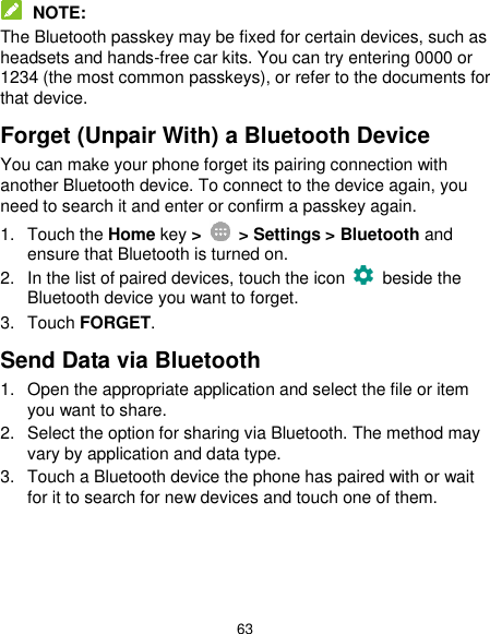  63  NOTE: The Bluetooth passkey may be fixed for certain devices, such as headsets and hands-free car kits. You can try entering 0000 or 1234 (the most common passkeys), or refer to the documents for that device. Forget (Unpair With) a Bluetooth Device You can make your phone forget its pairing connection with another Bluetooth device. To connect to the device again, you need to search it and enter or confirm a passkey again. 1.  Touch the Home key &gt;    &gt; Settings &gt; Bluetooth and ensure that Bluetooth is turned on. 2.  In the list of paired devices, touch the icon    beside the Bluetooth device you want to forget. 3.  Touch FORGET. Send Data via Bluetooth 1.  Open the appropriate application and select the file or item you want to share. 2.  Select the option for sharing via Bluetooth. The method may vary by application and data type. 3.  Touch a Bluetooth device the phone has paired with or wait for it to search for new devices and touch one of them.    