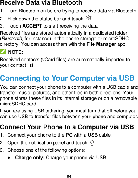  64 Receive Data via Bluetooth 1.  Turn Bluetooth on before trying to receive data via Bluetooth. 2.  Flick down the status bar and touch  . 3.  Touch ACCEPT to start receiving the data. Received files are stored automatically in a dedicated folder (Bluetooth, for instance) in the phone storage or microSDHC directory. You can access them with the File Manager app.  NOTE: Received contacts (vCard files) are automatically imported to your contact list. Connecting to Your Computer via USB You can connect your phone to a computer with a USB cable and transfer music, pictures, and other files in both directions. Your phone stores these files in its internal storage or on a removable microSDHC card. If you are using USB tethering, you must turn that off before you can use USB to transfer files between your phone and computer. Connect Your Phone to a Computer via USB 1.  Connect your phone to the PC with a USB cable. 2.  Open the notification panel and touch  . 3.  Choose one of the following options:  Charge only: Charge your phone via USB.  