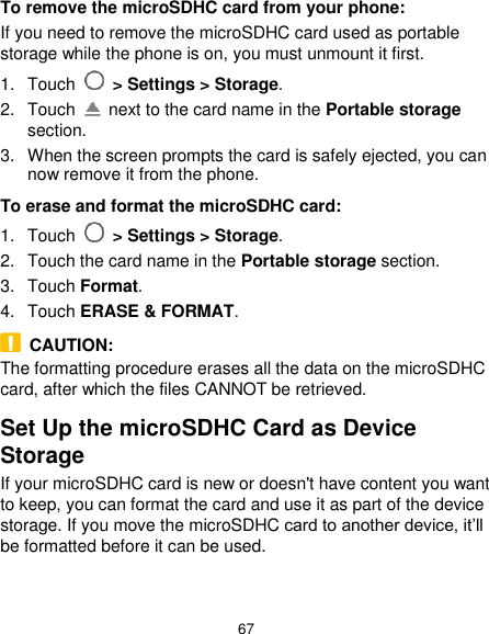  67 To remove the microSDHC card from your phone: If you need to remove the microSDHC card used as portable storage while the phone is on, you must unmount it first. 1.  Touch   &gt; Settings &gt; Storage. 2.  Touch    next to the card name in the Portable storage section. 3.  When the screen prompts the card is safely ejected, you can now remove it from the phone. To erase and format the microSDHC card: 1.  Touch   &gt; Settings &gt; Storage. 2.  Touch the card name in the Portable storage section. 3.  Touch Format. 4.  Touch ERASE &amp; FORMAT.   CAUTION: The formatting procedure erases all the data on the microSDHC card, after which the files CANNOT be retrieved. Set Up the microSDHC Card as Device Storage If your microSDHC card is new or doesn&apos;t have content you want to keep, you can format the card and use it as part of the device storage. If you move the microSDHC card to another device, it’ll be formatted before it can be used.  