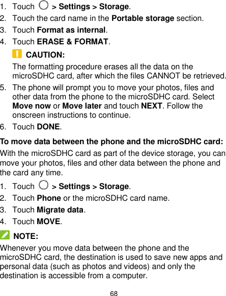  68 1.  Touch   &gt; Settings &gt; Storage. 2.  Touch the card name in the Portable storage section. 3.  Touch Format as internal. 4.  Touch ERASE &amp; FORMAT.   CAUTION: The formatting procedure erases all the data on the microSDHC card, after which the files CANNOT be retrieved. 5.  The phone will prompt you to move your photos, files and other data from the phone to the microSDHC card. Select Move now or Move later and touch NEXT. Follow the onscreen instructions to continue. 6.  Touch DONE. To move data between the phone and the microSDHC card: With the microSDHC card as part of the device storage, you can move your photos, files and other data between the phone and the card any time. 1.  Touch   &gt; Settings &gt; Storage. 2.  Touch Phone or the microSDHC card name. 3.  Touch Migrate data. 4.  Touch MOVE.  NOTE: Whenever you move data between the phone and the microSDHC card, the destination is used to save new apps and personal data (such as photos and videos) and only the destination is accessible from a computer. 