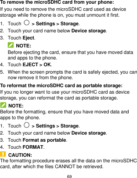  69 To remove the microSDHC card from your phone: If you need to remove the microSDHC card used as device storage while the phone is on, you must unmount it first. 1.  Touch   &gt; Settings &gt; Storage. 2.  Touch your card name below Device storage. 3.  Touch Eject.  NOTE: Before ejecting the card, ensure that you have moved data and apps to the phone. 4.  Touch EJECT &gt; OK. 5.  When the screen prompts the card is safely ejected, you can now remove it from the phone. To reformat the microSDHC card as portable storage: If you no longer want to use your microSDHC card as device storage, you can reformat the card as portable storage.    NOTE: Before the formatting, ensure that you have moved data and apps to the phone. 1.  Touch   &gt; Settings &gt; Storage. 2.  Touch your card name below Device storage. 3.  Touch Format as portable. 4.  Touch FORMAT.   CAUTION: The formatting procedure erases all the data on the microSDHC card, after which the files CANNOT be retrieved. 