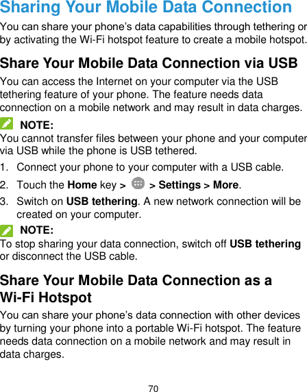  70 Sharing Your Mobile Data Connection You can share your phone’s data capabilities through tethering or by activating the Wi-Fi hotspot feature to create a mobile hotspot. Share Your Mobile Data Connection via USB You can access the Internet on your computer via the USB tethering feature of your phone. The feature needs data connection on a mobile network and may result in data charges.  NOTE: You cannot transfer files between your phone and your computer via USB while the phone is USB tethered. 1.  Connect your phone to your computer with a USB cable. 2.  Touch the Home key &gt;   &gt; Settings &gt; More. 3.  Switch on USB tethering. A new network connection will be created on your computer.  NOTE: To stop sharing your data connection, switch off USB tethering or disconnect the USB cable. Share Your Mobile Data Connection as a Wi-Fi Hotspot You can share your phone’s data connection with other devices by turning your phone into a portable Wi-Fi hotspot. The feature needs data connection on a mobile network and may result in data charges. 
