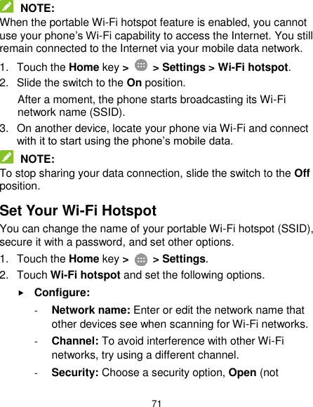  71  NOTE: When the portable Wi-Fi hotspot feature is enabled, you cannot use your phone’s Wi-Fi capability to access the Internet. You still remain connected to the Internet via your mobile data network. 1.  Touch the Home key &gt;    &gt; Settings &gt; Wi-Fi hotspot. 2.  Slide the switch to the On position. After a moment, the phone starts broadcasting its Wi-Fi network name (SSID). 3.  On another device, locate your phone via Wi-Fi and connect with it to start using the phone’s mobile data.  NOTE: To stop sharing your data connection, slide the switch to the Off position. Set Your Wi-Fi Hotspot You can change the name of your portable Wi-Fi hotspot (SSID), secure it with a password, and set other options. 1.  Touch the Home key &gt;    &gt; Settings. 2.  Touch Wi-Fi hotspot and set the following options.  Configure: - Network name: Enter or edit the network name that other devices see when scanning for Wi-Fi networks. - Channel: To avoid interference with other Wi-Fi networks, try using a different channel. - Security: Choose a security option, Open (not 
