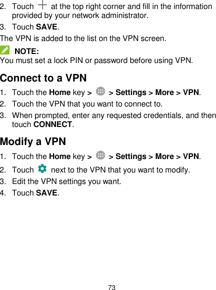  73 2.  Touch    at the top right corner and fill in the information provided by your network administrator. 3.  Touch SAVE. The VPN is added to the list on the VPN screen.  NOTE: You must set a lock PIN or password before using VPN.   Connect to a VPN 1.  Touch the Home key &gt;   &gt; Settings &gt; More &gt; VPN. 2.  Touch the VPN that you want to connect to. 3.  When prompted, enter any requested credentials, and then touch CONNECT.   Modify a VPN 1.  Touch the Home key &gt;    &gt; Settings &gt; More &gt; VPN. 2.  Touch   next to the VPN that you want to modify. 3.  Edit the VPN settings you want. 4.  Touch SAVE. 