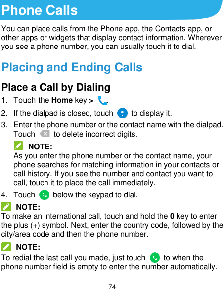  74 Phone Calls You can place calls from the Phone app, the Contacts app, or other apps or widgets that display contact information. Wherever you see a phone number, you can usually touch it to dial. Placing and Ending Calls Place a Call by Dialing 1.  Touch the Home key &gt;  . 2.  If the dialpad is closed, touch    to display it. 3.  Enter the phone number or the contact name with the dialpad. Touch    to delete incorrect digits.  NOTE: As you enter the phone number or the contact name, your phone searches for matching information in your contacts or call history. If you see the number and contact you want to call, touch it to place the call immediately. 4.  Touch    below the keypad to dial.  NOTE: To make an international call, touch and hold the 0 key to enter the plus (+) symbol. Next, enter the country code, followed by the city/area code and then the phone number.  NOTE: To redial the last call you made, just touch    to when the phone number field is empty to enter the number automatically. 