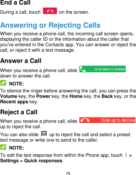  75 End a Call During a call, touch    on the screen. Answering or Rejecting Calls When you receive a phone call, the incoming call screen opens, displaying the caller ID or the information about the caller that you&apos;ve entered in the Contacts app. You can answer or reject the call, or reject it with a text message. Answer a Call When you receive a phone call, slide   down to answer the call.  NOTE: To silence the ringer before answering the call, you can press the Volume key, the Power key, the Home key, the Back key, or the Recent apps key. Reject a Call When you receive a phone call, slide   up to reject the call. You can also slide   up to reject the call and select a preset text message or write one to send to the caller.  NOTE: To edit the text response from within the Phone app, touch    &gt; Settings &gt; Quick responses. 