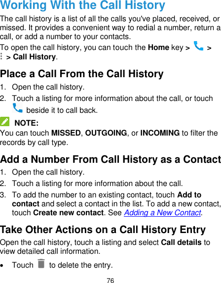  76 Working With the Call History The call history is a list of all the calls you&apos;ve placed, received, or missed. It provides a convenient way to redial a number, return a call, or add a number to your contacts. To open the call history, you can touch the Home key &gt;   &gt;  &gt; Call History. Place a Call From the Call History 1.  Open the call history. 2.  Touch a listing for more information about the call, or touch   beside it to call back.  NOTE: You can touch MISSED, OUTGOING, or INCOMING to filter the records by call type. Add a Number From Call History as a Contact 1.  Open the call history. 2.  Touch a listing for more information about the call. 3.  To add the number to an existing contact, touch Add to contact and select a contact in the list. To add a new contact, touch Create new contact. See Adding a New Contact. Take Other Actions on a Call History Entry Open the call history, touch a listing and select Call details to view detailed call information.   Touch   to delete the entry. 