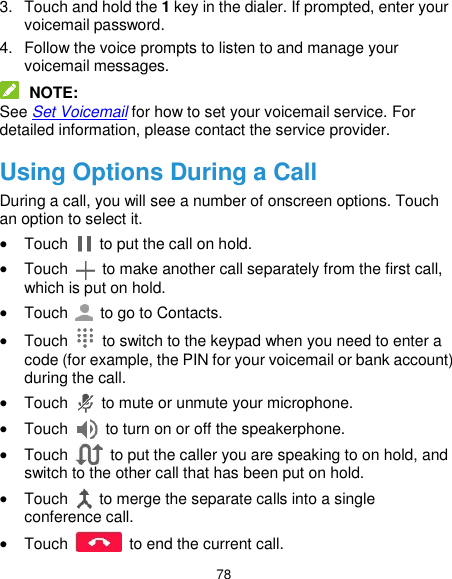 78 3.  Touch and hold the 1 key in the dialer. If prompted, enter your voicemail password. 4.  Follow the voice prompts to listen to and manage your voicemail messages.  NOTE: See Set Voicemail for how to set your voicemail service. For detailed information, please contact the service provider. Using Options During a Call During a call, you will see a number of onscreen options. Touch an option to select it.  Touch    to put the call on hold.  Touch    to make another call separately from the first call, which is put on hold.  Touch    to go to Contacts.  Touch    to switch to the keypad when you need to enter a code (for example, the PIN for your voicemail or bank account) during the call.  Touch    to mute or unmute your microphone.  Touch    to turn on or off the speakerphone.  Touch    to put the caller you are speaking to on hold, and switch to the other call that has been put on hold.  Touch    to merge the separate calls into a single conference call.  Touch    to end the current call. 