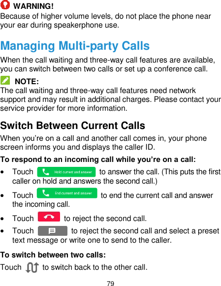  79  WARNING! Because of higher volume levels, do not place the phone near your ear during speakerphone use. Managing Multi-party Calls When the call waiting and three-way call features are available, you can switch between two calls or set up a conference call.    NOTE: The call waiting and three-way call features need network support and may result in additional charges. Please contact your service provider for more information. Switch Between Current Calls When you’re on a call and another call comes in, your phone screen informs you and displays the caller ID. To respond to an incoming call while you’re on a call:  Touch    to answer the call. (This puts the first caller on hold and answers the second call.)    Touch    to end the current call and answer the incoming call.  Touch    to reject the second call.  Touch    to reject the second call and select a preset text message or write one to send to the caller. To switch between two calls: Touch   to switch back to the other call. 