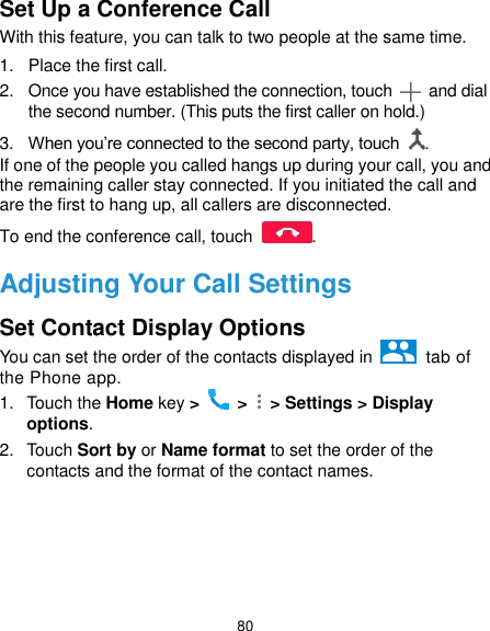  80 Set Up a Conference Call With this feature, you can talk to two people at the same time.   1.  Place the first call. 2.  Once you have established the connection, touch    and dial the second number. (This puts the first caller on hold.) 3. When you’re connected to the second party, touch  . If one of the people you called hangs up during your call, you and the remaining caller stay connected. If you initiated the call and are the first to hang up, all callers are disconnected. To end the conference call, touch  .   Adjusting Your Call Settings Set Contact Display Options You can set the order of the contacts displayed in    tab of the Phone app. 1.  Touch the Home key &gt;   &gt;    &gt; Settings &gt; Display options. 2.  Touch Sort by or Name format to set the order of the contacts and the format of the contact names.     