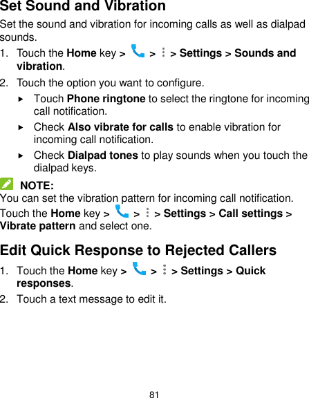  81 Set Sound and Vibration Set the sound and vibration for incoming calls as well as dialpad sounds. 1.  Touch the Home key &gt;   &gt;    &gt; Settings &gt; Sounds and vibration. 2.  Touch the option you want to configure.  Touch Phone ringtone to select the ringtone for incoming call notification.  Check Also vibrate for calls to enable vibration for incoming call notification.  Check Dialpad tones to play sounds when you touch the dialpad keys.  NOTE: You can set the vibration pattern for incoming call notification. Touch the Home key &gt;   &gt;    &gt; Settings &gt; Call settings &gt; Vibrate pattern and select one. Edit Quick Response to Rejected Callers 1.  Touch the Home key &gt;   &gt;    &gt; Settings &gt; Quick responses. 2.  Touch a text message to edit it.     