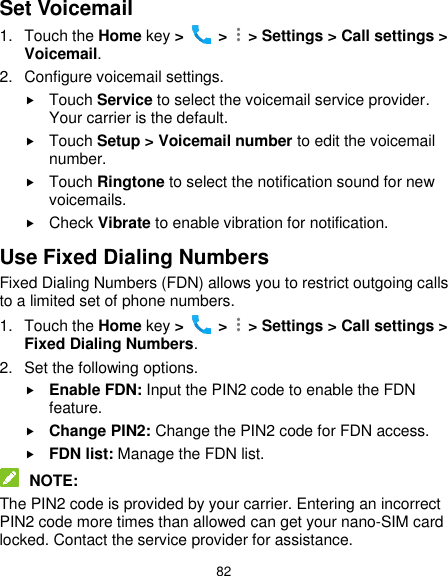  82 Set Voicemail 1.  Touch the Home key &gt;   &gt;    &gt; Settings &gt; Call settings &gt; Voicemail. 2.  Configure voicemail settings.  Touch Service to select the voicemail service provider. Your carrier is the default.      Touch Setup &gt; Voicemail number to edit the voicemail number.  Touch Ringtone to select the notification sound for new voicemails.  Check Vibrate to enable vibration for notification. Use Fixed Dialing Numbers Fixed Dialing Numbers (FDN) allows you to restrict outgoing calls to a limited set of phone numbers. 1.  Touch the Home key &gt;   &gt;    &gt; Settings &gt; Call settings &gt; Fixed Dialing Numbers. 2.  Set the following options.  Enable FDN: Input the PIN2 code to enable the FDN feature.  Change PIN2: Change the PIN2 code for FDN access.  FDN list: Manage the FDN list.  NOTE: The PIN2 code is provided by your carrier. Entering an incorrect PIN2 code more times than allowed can get your nano-SIM card locked. Contact the service provider for assistance. 