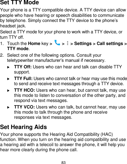  83 Set TTY Mode Your phone is a TTY compatible device. A TTY device can allow people who have hearing or speech disabilities to communicate by telephone. Simply connect the TTY device to the phone’s headset jack.   Select a TTY mode for your phone to work with a TTY device, or turn TTY off. 1.  Touch the Home key &gt;   &gt;    &gt; Settings &gt; Call settings &gt; TTY mode. 2.  Select one of the following options. Consult your teletypewriter manufacturer’s manual if necessary.  TTY Off: Users who can hear and talk can disable TTY support.  TTY Full: Users who cannot talk or hear may use this mode to send and receive text messages through a TTY device.  TTY HCO: Users who can hear, but cannot talk, may use this mode to listen to conversation of the other party, and respond via text messages.  TTY VCO: Users who can talk, but cannot hear, may use this mode to talk through the phone and receive responses via text messages. Set Hearing Aids Your phone supports the Hearing Aid Compatibility (HAC) function. When you turn on the hearing aid compatibility and use a hearing aid with a telecoil to answer the phone, it will help you hear more clearly during the phone call. 