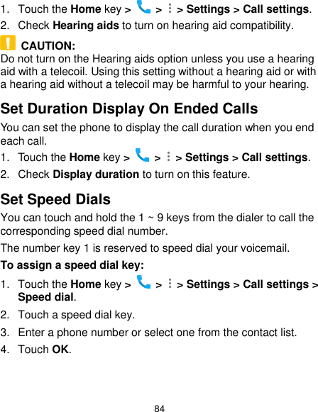  84 1.  Touch the Home key &gt;   &gt;    &gt; Settings &gt; Call settings. 2.  Check Hearing aids to turn on hearing aid compatibility.   CAUTION: Do not turn on the Hearing aids option unless you use a hearing aid with a telecoil. Using this setting without a hearing aid or with a hearing aid without a telecoil may be harmful to your hearing. Set Duration Display On Ended Calls You can set the phone to display the call duration when you end each call. 1.  Touch the Home key &gt;   &gt;    &gt; Settings &gt; Call settings. 2.  Check Display duration to turn on this feature. Set Speed Dials You can touch and hold the 1 ~ 9 keys from the dialer to call the corresponding speed dial number. The number key 1 is reserved to speed dial your voicemail. To assign a speed dial key: 1.  Touch the Home key &gt;   &gt;    &gt; Settings &gt; Call settings &gt; Speed dial. 2.  Touch a speed dial key. 3.  Enter a phone number or select one from the contact list. 4.  Touch OK. 