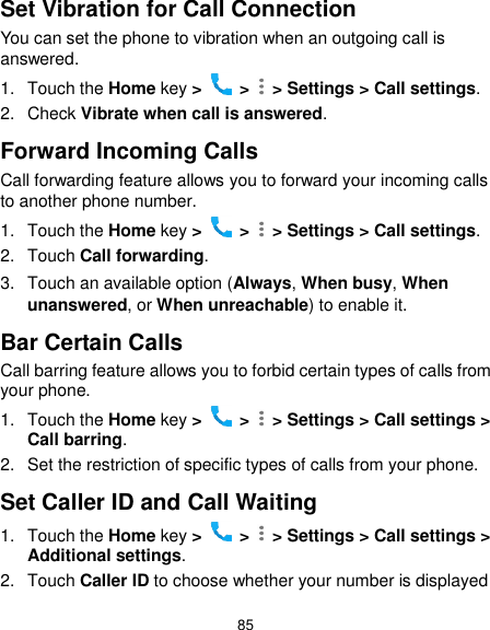  85 Set Vibration for Call Connection You can set the phone to vibration when an outgoing call is answered. 1.  Touch the Home key &gt;   &gt;    &gt; Settings &gt; Call settings. 2.  Check Vibrate when call is answered. Forward Incoming Calls Call forwarding feature allows you to forward your incoming calls to another phone number. 1.  Touch the Home key &gt;   &gt;    &gt; Settings &gt; Call settings. 2.  Touch Call forwarding. 3.  Touch an available option (Always, When busy, When unanswered, or When unreachable) to enable it.   Bar Certain Calls Call barring feature allows you to forbid certain types of calls from your phone. 1.  Touch the Home key &gt;   &gt;   &gt; Settings &gt; Call settings &gt; Call barring. 2.  Set the restriction of specific types of calls from your phone. Set Caller ID and Call Waiting 1.  Touch the Home key &gt;   &gt;    &gt; Settings &gt; Call settings &gt; Additional settings. 2.  Touch Caller ID to choose whether your number is displayed 
