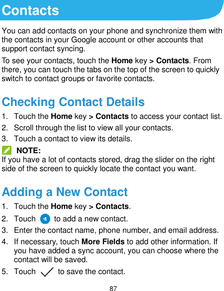  87 Contacts You can add contacts on your phone and synchronize them with the contacts in your Google account or other accounts that support contact syncing. To see your contacts, touch the Home key &gt; Contacts. From there, you can touch the tabs on the top of the screen to quickly switch to contact groups or favorite contacts. Checking Contact Details 1.  Touch the Home key &gt; Contacts to access your contact list. 2.  Scroll through the list to view all your contacts. 3.  Touch a contact to view its details.  NOTE: If you have a lot of contacts stored, drag the slider on the right side of the screen to quickly locate the contact you want. Adding a New Contact 1.  Touch the Home key &gt; Contacts. 2.  Touch    to add a new contact. 3.  Enter the contact name, phone number, and email address. 4.  If necessary, touch More Fields to add other information. If you have added a sync account, you can choose where the contact will be saved. 5.  Touch    to save the contact. 
