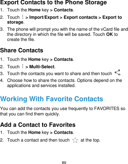  89 Export Contacts to the Phone Storage 1.  Touch the Home key &gt; Contacts. 2.  Touch    &gt; Import/Export &gt; Export contacts &gt; Export to storage. 3.  The phone will prompt you with the name of the vCard file and the directory in which the file will be saved. Touch OK to create the file. Share Contacts 1.  Touch the Home key &gt; Contacts. 2.  Touch    &gt; Multi-Select. 3.  Touch the contacts you want to share and then touch  . 4.  Choose how to share the contacts. Options depend on the applications and services installed. Working With Favorite Contacts You can add the contacts you use frequently to FAVORITES so that you can find them quickly. Add a Contact to Favorites 1.  Touch the Home key &gt; Contacts. 2.  Touch a contact and then touch    at the top. 