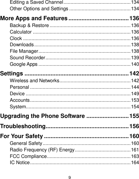  9 Editing a Saved Channel ................................................ 134 Other Options and Settings ............................................ 134 More Apps and Features ..................................... 136 Backup &amp; Restore .......................................................... 136 Calculator ...................................................................... 136 Clock ............................................................................. 136 Downloads ..................................................................... 138 File Manager .................................................................. 138 Sound Recorder ............................................................. 139 Google Apps .................................................................. 140 Settings ................................................................ 142 Wireless and Networks ................................................... 142 Personal ........................................................................ 144 Device ........................................................................... 149 Accounts ........................................................................ 153 System........................................................................... 154 Upgrading the Phone Software .......................... 155 Troubleshooting ................................................... 156 For Your Safety .................................................... 160 General Safety ............................................................... 160 Radio Frequency (RF) Energy ........................................ 161 FCC Compliance ............................................................ 163 IC Notice ........................................................................ 164 