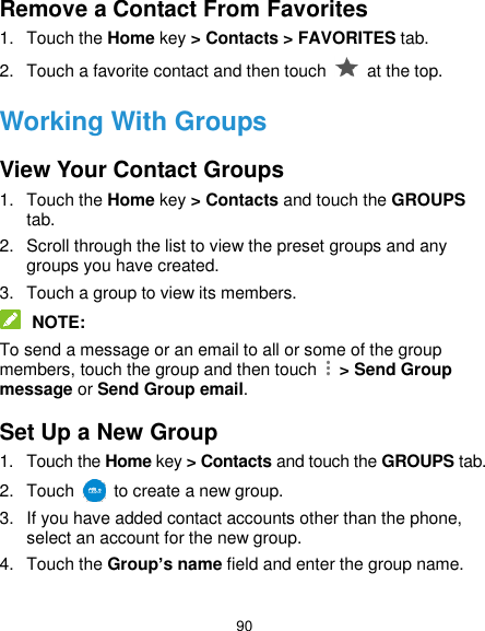  90 Remove a Contact From Favorites 1.  Touch the Home key &gt; Contacts &gt; FAVORITES tab. 2.  Touch a favorite contact and then touch    at the top. Working With Groups View Your Contact Groups 1.  Touch the Home key &gt; Contacts and touch the GROUPS tab. 2.  Scroll through the list to view the preset groups and any groups you have created. 3.  Touch a group to view its members.  NOTE: To send a message or an email to all or some of the group members, touch the group and then touch    &gt; Send Group message or Send Group email. Set Up a New Group 1.  Touch the Home key &gt; Contacts and touch the GROUPS tab. 2.  Touch    to create a new group. 3.  If you have added contact accounts other than the phone, select an account for the new group. 4.  Touch the Group’s name field and enter the group name.  