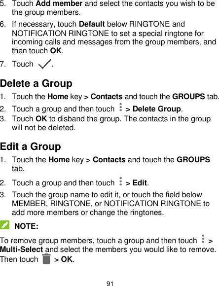  91 5.  Touch Add member and select the contacts you wish to be the group members. 6.  If necessary, touch Default below RINGTONE and NOTIFICATION RINGTONE to set a special ringtone for incoming calls and messages from the group members, and then touch OK. 7.  Touch  . Delete a Group 1.  Touch the Home key &gt; Contacts and touch the GROUPS tab. 2.  Touch a group and then touch   &gt; Delete Group. 3.  Touch OK to disband the group. The contacts in the group will not be deleted. Edit a Group 1.  Touch the Home key &gt; Contacts and touch the GROUPS tab. 2.  Touch a group and then touch   &gt; Edit. 3.  Touch the group name to edit it, or touch the field below MEMBER, RINGTONE, or NOTIFICATION RINGTONE to add more members or change the ringtones.  NOTE: To remove group members, touch a group and then touch    &gt; Multi-Select and select the members you would like to remove. Then touch    &gt; OK. 