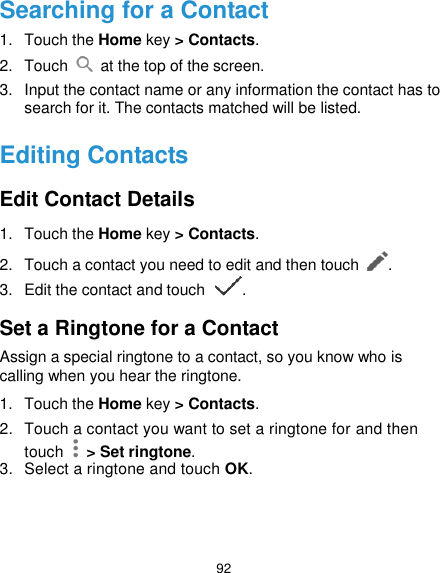  92 Searching for a Contact 1.  Touch the Home key &gt; Contacts. 2.  Touch    at the top of the screen. 3.  Input the contact name or any information the contact has to search for it. The contacts matched will be listed. Editing Contacts Edit Contact Details 1.  Touch the Home key &gt; Contacts. 2.  Touch a contact you need to edit and then touch  . 3.  Edit the contact and touch  . Set a Ringtone for a Contact Assign a special ringtone to a contact, so you know who is calling when you hear the ringtone. 1.  Touch the Home key &gt; Contacts. 2.  Touch a contact you want to set a ringtone for and then touch    &gt; Set ringtone. 3.  Select a ringtone and touch OK.    