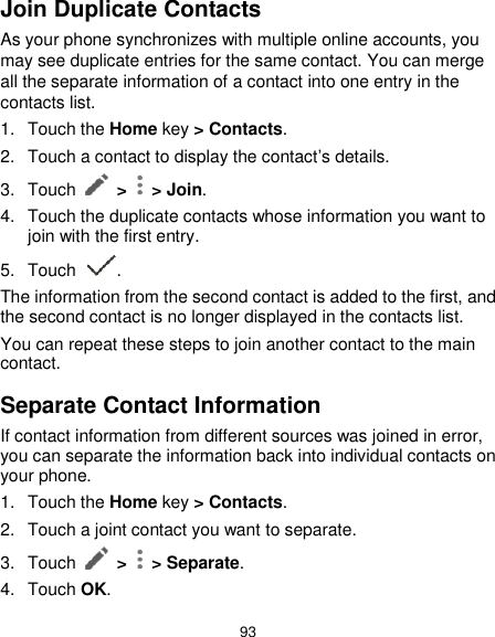  93 Join Duplicate Contacts As your phone synchronizes with multiple online accounts, you may see duplicate entries for the same contact. You can merge all the separate information of a contact into one entry in the contacts list. 1.  Touch the Home key &gt; Contacts. 2.  Touch a contact to display the contact’s details. 3.  Touch    &gt;   &gt; Join. 4.  Touch the duplicate contacts whose information you want to join with the first entry. 5.  Touch  . The information from the second contact is added to the first, and the second contact is no longer displayed in the contacts list. You can repeat these steps to join another contact to the main contact. Separate Contact Information If contact information from different sources was joined in error, you can separate the information back into individual contacts on your phone. 1.  Touch the Home key &gt; Contacts. 2.  Touch a joint contact you want to separate. 3.  Touch    &gt;   &gt; Separate. 4.  Touch OK. 