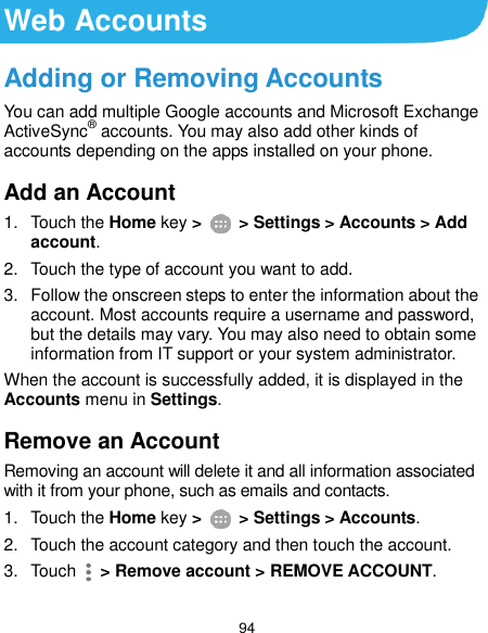  94 Web Accounts Adding or Removing Accounts You can add multiple Google accounts and Microsoft Exchange ActiveSync® accounts. You may also add other kinds of accounts depending on the apps installed on your phone. Add an Account 1.  Touch the Home key &gt;   &gt; Settings &gt; Accounts &gt; Add account. 2.  Touch the type of account you want to add. 3.  Follow the onscreen steps to enter the information about the account. Most accounts require a username and password, but the details may vary. You may also need to obtain some information from IT support or your system administrator. When the account is successfully added, it is displayed in the Accounts menu in Settings. Remove an Account Removing an account will delete it and all information associated with it from your phone, such as emails and contacts. 1.  Touch the Home key &gt;   &gt; Settings &gt; Accounts. 2.  Touch the account category and then touch the account. 3.  Touch    &gt; Remove account &gt; REMOVE ACCOUNT. 