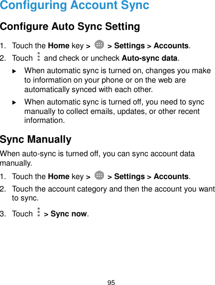  95 Configuring Account Sync Configure Auto Sync Setting 1.  Touch the Home key &gt;   &gt; Settings &gt; Accounts. 2.  Touch   and check or uncheck Auto-sync data.  When automatic sync is turned on, changes you make to information on your phone or on the web are automatically synced with each other.  When automatic sync is turned off, you need to sync manually to collect emails, updates, or other recent information. Sync Manually When auto-sync is turned off, you can sync account data manually. 1.  Touch the Home key &gt;   &gt; Settings &gt; Accounts. 2.  Touch the account category and then the account you want to sync. 3.  Touch    &gt; Sync now.    