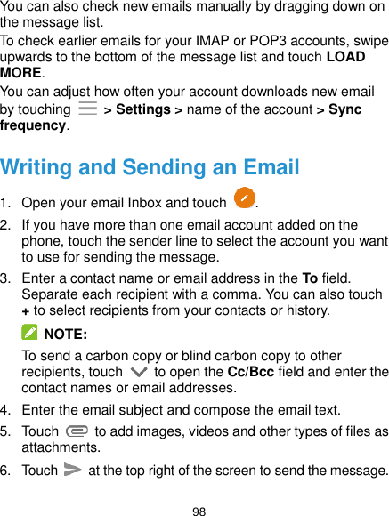  98 You can also check new emails manually by dragging down on the message list. To check earlier emails for your IMAP or POP3 accounts, swipe upwards to the bottom of the message list and touch LOAD MORE. You can adjust how often your account downloads new email by touching    &gt; Settings &gt; name of the account &gt; Sync frequency. Writing and Sending an Email 1.  Open your email Inbox and touch  . 2.  If you have more than one email account added on the phone, touch the sender line to select the account you want to use for sending the message. 3.  Enter a contact name or email address in the To field. Separate each recipient with a comma. You can also touch + to select recipients from your contacts or history.   NOTE: To send a carbon copy or blind carbon copy to other recipients, touch    to open the Cc/Bcc field and enter the contact names or email addresses. 4.  Enter the email subject and compose the email text. 5.  Touch    to add images, videos and other types of files as attachments. 6.  Touch   at the top right of the screen to send the message. 